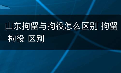 山东拘留与拘役怎么区别 拘留 拘役 区别