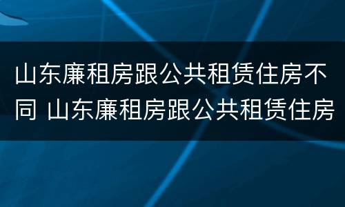 山东廉租房跟公共租赁住房不同 山东廉租房跟公共租赁住房不同吗