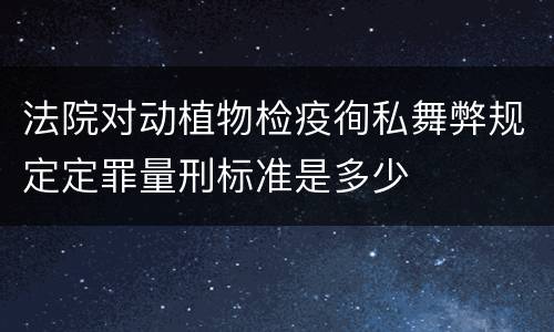 法院对动植物检疫徇私舞弊规定定罪量刑标准是多少