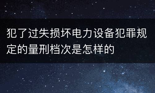 犯了过失损坏电力设备犯罪规定的量刑档次是怎样的