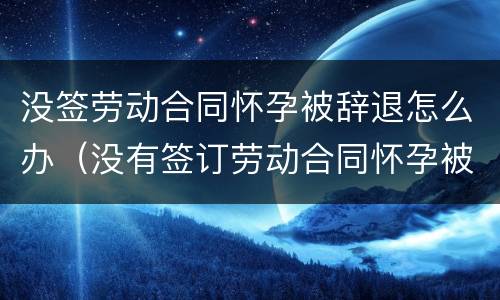 没签劳动合同怀孕被辞退怎么办（没有签订劳动合同怀孕被辞退）