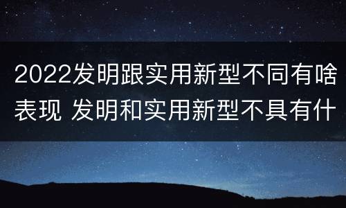 2022发明跟实用新型不同有啥表现 发明和实用新型不具有什么特性