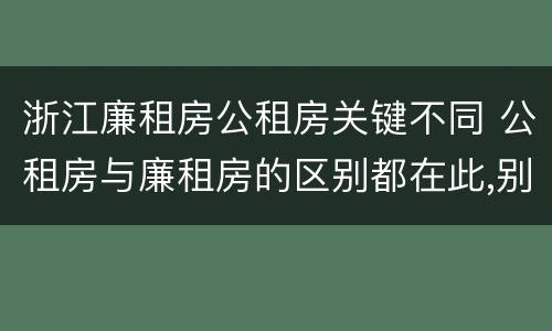 浙江廉租房公租房关键不同 公租房与廉租房的区别都在此,别再搞错了!