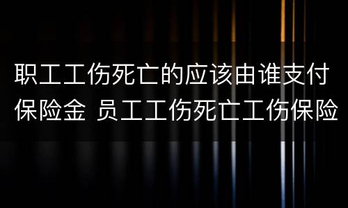 职工工伤死亡的应该由谁支付保险金 员工工伤死亡工伤保险赔钱吗?