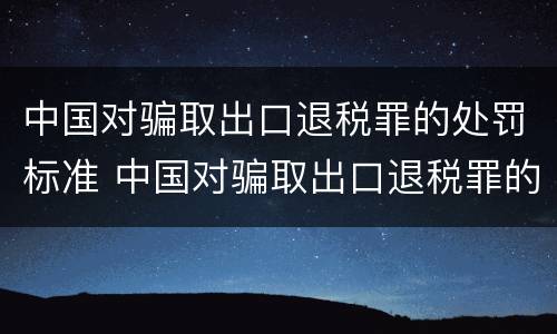 中国对骗取出口退税罪的处罚标准 中国对骗取出口退税罪的处罚标准是多少