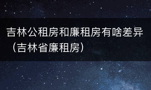 吉林公租房和廉租房有啥差异（吉林省廉租房）