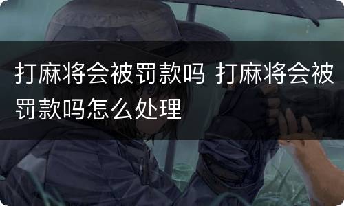 打麻将会被罚款吗 打麻将会被罚款吗怎么处理