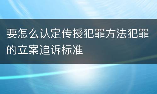 要怎么认定传授犯罪方法犯罪的立案追诉标准