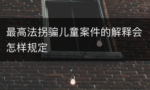 最高法拐骗儿童案件的解释会怎样规定