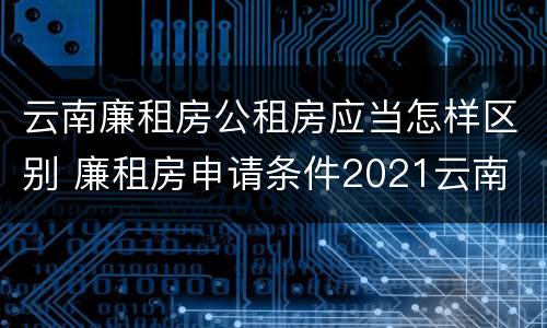 云南廉租房公租房应当怎样区别 廉租房申请条件2021云南