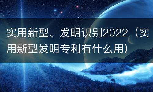 实用新型、发明识别2022（实用新型发明专利有什么用）