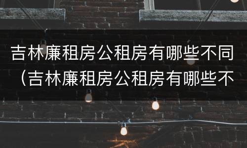 吉林廉租房公租房有哪些不同（吉林廉租房公租房有哪些不同区域）