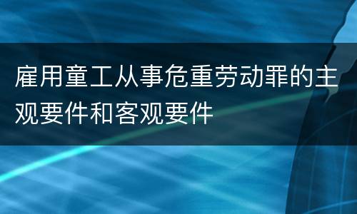 雇用童工从事危重劳动罪的主观要件和客观要件