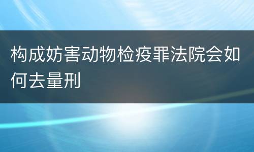 构成妨害动物检疫罪法院会如何去量刑