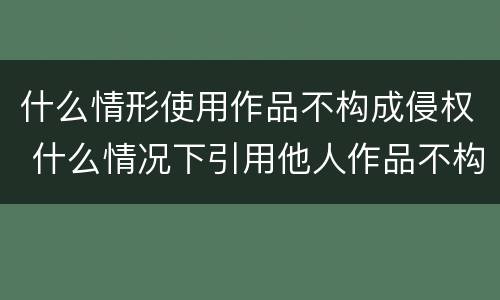 什么情形使用作品不构成侵权 什么情况下引用他人作品不构成侵权