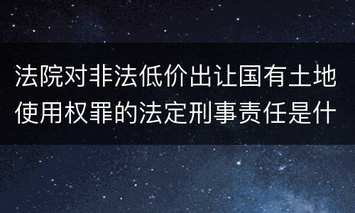 法院对非法低价出让国有土地使用权罪的法定刑事责任是什么样的