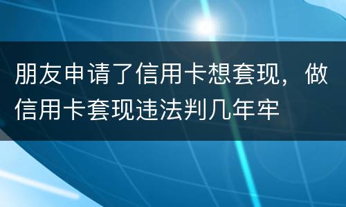 朋友申请了信用卡想套现，做信用卡套现违法判几年牢