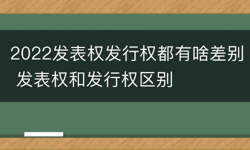 2022发表权发行权都有啥差别 发表权和发行权区别