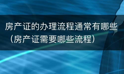 房产证的办理流程通常有哪些（房产证需要哪些流程）