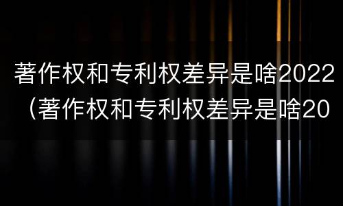 著作权和专利权差异是啥2022（著作权和专利权差异是啥2022年的）