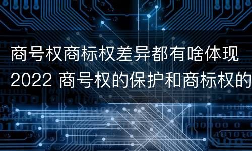 商号权商标权差异都有啥体现2022 商号权的保护和商标权的保护一样是全国性范围的