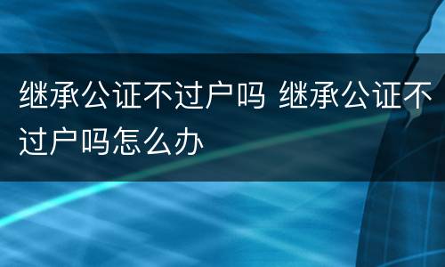 继承公证不过户吗 继承公证不过户吗怎么办