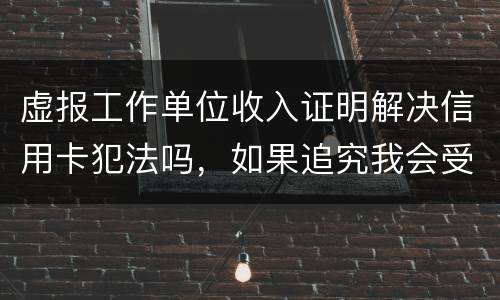 虚报工作单位收入证明解决信用卡犯法吗，如果追究我会受到怎样的处罚，请帮帮我谢谢