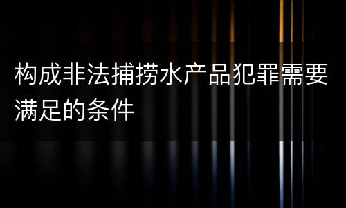 构成非法捕捞水产品犯罪需要满足的条件