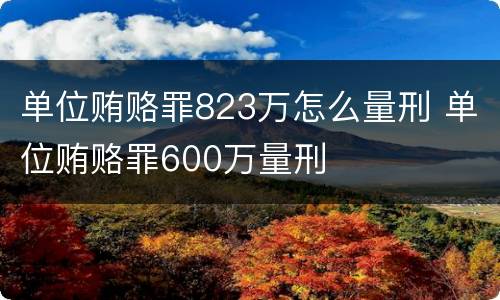 单位贿赂罪823万怎么量刑 单位贿赂罪600万量刑