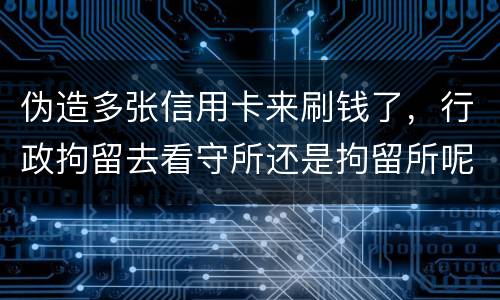 伪造多张信用卡来刷钱了，行政拘留去看守所还是拘留所呢