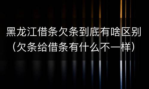 黑龙江借条欠条到底有啥区别（欠条给借条有什么不一样）