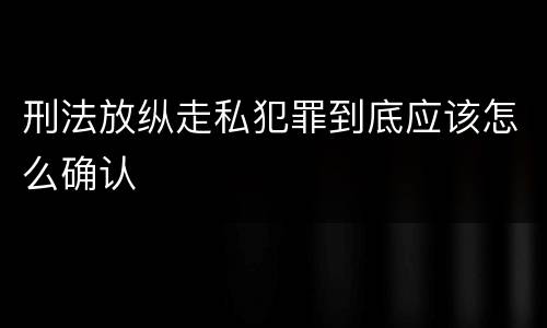 刑法放纵走私犯罪到底应该怎么确认