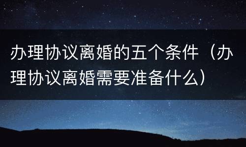 办理协议离婚的五个条件（办理协议离婚需要准备什么）