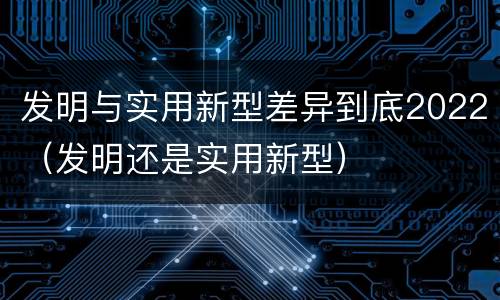 发明与实用新型差异到底2022（发明还是实用新型）