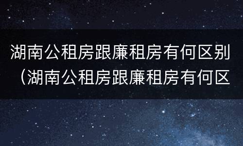 湖南公租房跟廉租房有何区别（湖南公租房跟廉租房有何区别呢）