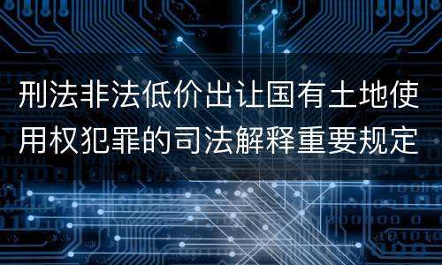 刑法非法低价出让国有土地使用权犯罪的司法解释重要规定包括什么