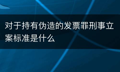 对于持有伪造的发票罪刑事立案标准是什么