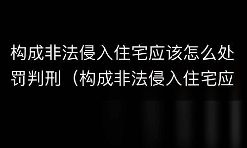 构成非法侵入住宅应该怎么处罚判刑（构成非法侵入住宅应该怎么处罚判刑多少年）