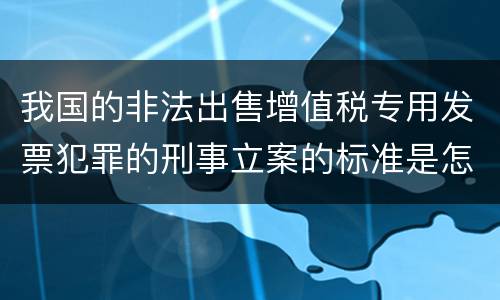 我国的非法出售增值税专用发票犯罪的刑事立案的标准是怎样的