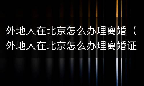 外地人在北京怎么办理离婚（外地人在北京怎么办理离婚证明）