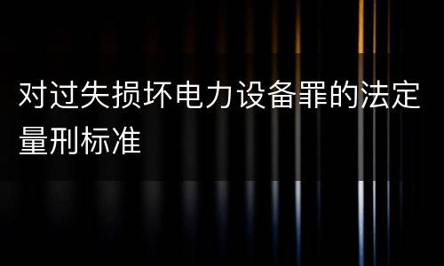 对过失损坏电力设备罪的法定量刑标准