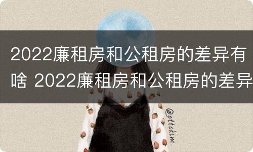 2022廉租房和公租房的差异有啥 2022廉租房和公租房的差异有啥区别