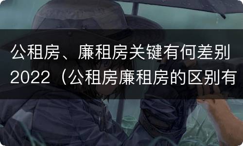 公租房、廉租房关键有何差别2022（公租房廉租房的区别有哪些）