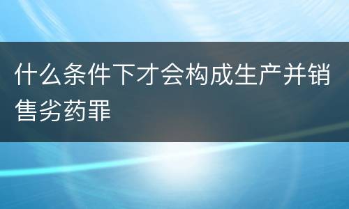 什么条件下才会构成生产并销售劣药罪