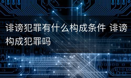 诽谤犯罪有什么构成条件 诽谤构成犯罪吗