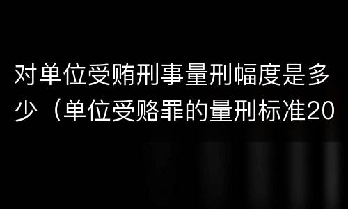 对单位受贿刑事量刑幅度是多少（单位受赂罪的量刑标准2018）