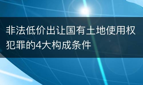 非法低价出让国有土地使用权犯罪的4大构成条件