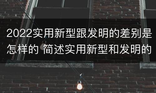 2022实用新型跟发明的差别是怎样的 简述实用新型和发明的区别