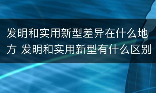 发明和实用新型差异在什么地方 发明和实用新型有什么区别