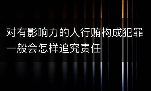 对有影响力的人行贿构成犯罪一般会怎样追究责任